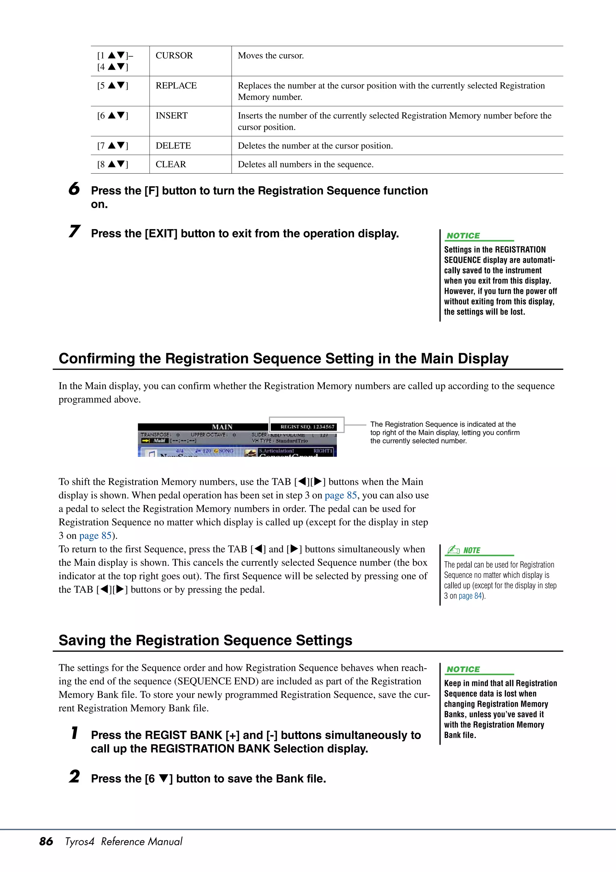 [1 ]–        CURSOR              Moves the cursor.
              [4 ]

              [5 ]         REPLACE             Replaces the number at the cursor position with the currently selected Registration
                                                 Memory number.

              [6 ]         INSERT              Inserts the number of the currently selected Registration Memory number before the
                                                 cursor position.

              [7 ]         DELETE              Deletes the number at the cursor position.

              [8 ]         CLEAR               Deletes all numbers in the sequence.

       6     Press the [F] button to turn the Registration Sequence function
             on.

       7     Press the [EXIT] button to exit from the operation display.                                     NOTICE
                                                                                                            Settings in the REGISTRATION
                                                                                                            SEQUENCE display are automati-
                                                                                                            cally saved to the instrument
                                                                                                            when you exit from this display.
                                                                                                            However, if you turn the power off
                                                                                                            without exiting from this display,
                                                                                                            the settings will be lost.




     Confirming the Registration Sequence Setting in the Main Display
     In the Main display, you can confirm whether the Registration Memory numbers are called up according to the sequence
     programmed above.

                                                                                    The Registration Sequence is indicated at the
                                                                                    top right of the Main display, letting you confirm
                                                                                    the currently selected number.




     To shift the Registration Memory numbers, use the TAB [][] buttons when the Main
     display is shown. When pedal operation has been set in step 3 on page 85, you can also use
     a pedal to select the Registration Memory numbers in order. The pedal can be used for
     Registration Sequence no matter which display is called up (except for the display in step
     3 on page 85).
     To return to the first Sequence, press the TAB [] and [] buttons simultaneously when                        NOTE
     the Main display is shown. This cancels the currently selected Sequence number (the box                The pedal can be used for Registration
     indicator at the top right goes out). The first Sequence will be selected by pressing one of           Sequence no matter which display is
                                                                                                            called up (except for the display in step
     the TAB [][] buttons or by pressing the pedal.
                                                                                                            3 on page 84).




     Saving the Registration Sequence Settings
     The settings for the Sequence order and how Registration Sequence behaves when reach-                   NOTICE
     ing the end of the sequence (SEQUENCE END) are included as part of the Registration                    Keep in mind that all Registration
     Memory Bank file. To store your newly programmed Registration Sequence, save the cur-                  Sequence data is lost when
                                                                                                            changing Registration Memory
     rent Registration Memory Bank file.
                                                                                                            Banks, unless you’ve saved it
                                                                                                            with the Registration Memory
       1     Press the REGIST BANK [+] and [-] buttons simultaneously to                                    Bank file.
             call up the REGISTRATION BANK Selection display.

       2     Press the [6 ] button to save the Bank file.




86    Tyros4 Reference Manual
 