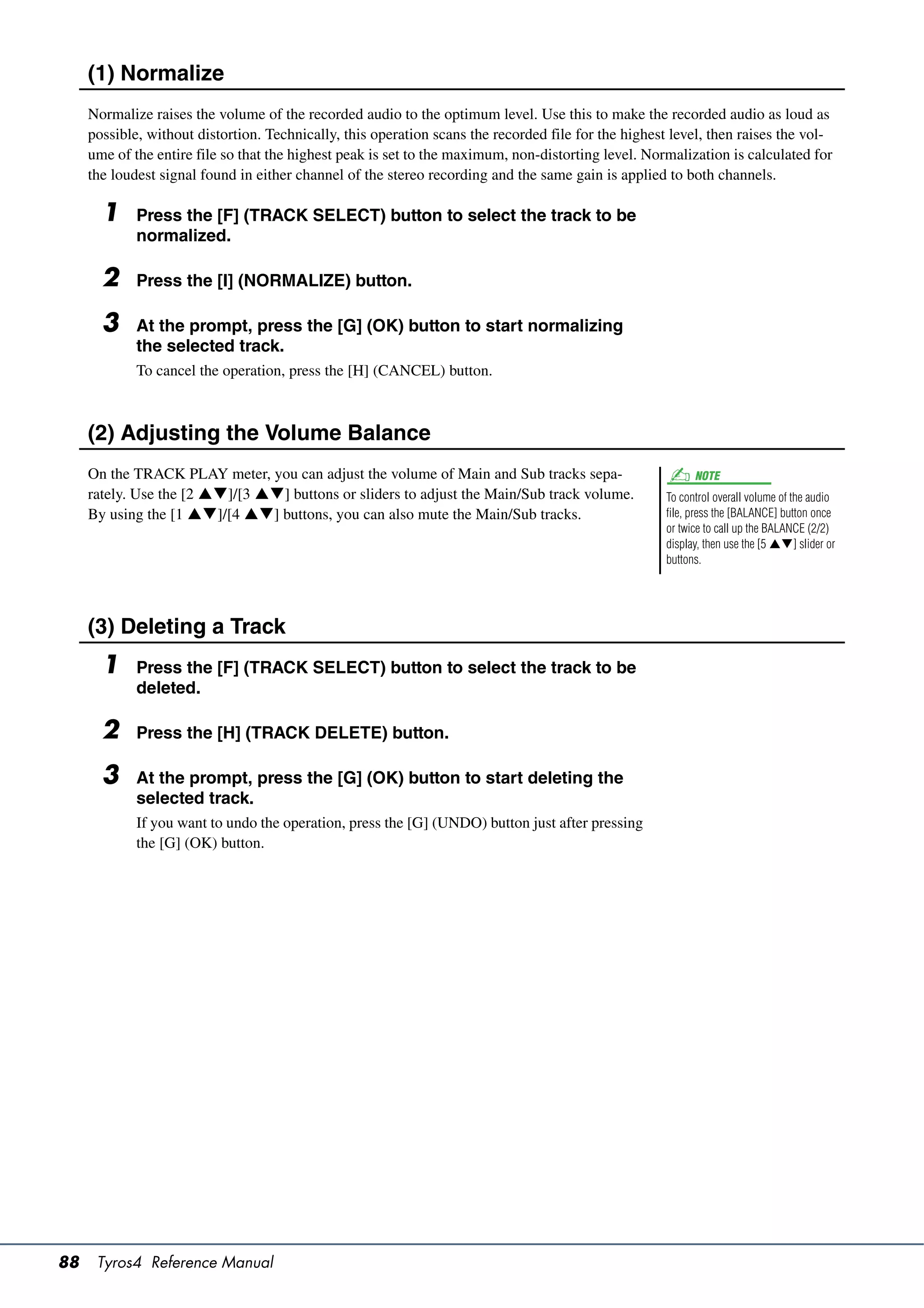 (1) Normalize
     Normalize raises the volume of the recorded audio to the optimum level. Use this to make the recorded audio as loud as
     possible, without distortion. Technically, this operation scans the recorded file for the highest level, then raises the vol-
     ume of the entire file so that the highest peak is set to the maximum, non-distorting level. Normalization is calculated for
     the loudest signal found in either channel of the stereo recording and the same gain is applied to both channels.

       1     Press the [F] (TRACK SELECT) button to select the track to be
             normalized.

       2     Press the [I] (NORMALIZE) button.

       3     At the prompt, press the [G] (OK) button to start normalizing
             the selected track.
             To cancel the operation, press the [H] (CANCEL) button.



     (2) Adjusting the Volume Balance
     On the TRACK PLAY meter, you can adjust the volume of Main and Sub tracks sepa-                        NOTE
     rately. Use the [2 ]/[3 ] buttons or sliders to adjust the Main/Sub track volume.            To control overall volume of the audio
     By using the [1 ]/[4 ] buttons, you can also mute the Main/Sub tracks.                       file, press the [BALANCE] button once
                                                                                                      or twice to call up the BALANCE (2/2)
                                                                                                      display, then use the [5 ] slider or
                                                                                                      buttons.




     (3) Deleting a Track
       1     Press the [F] (TRACK SELECT) button to select the track to be
             deleted.

       2     Press the [H] (TRACK DELETE) button.

       3     At the prompt, press the [G] (OK) button to start deleting the
             selected track.
             If you want to undo the operation, press the [G] (UNDO) button just after pressing
             the [G] (OK) button.




88    Tyros4 Reference Manual
 