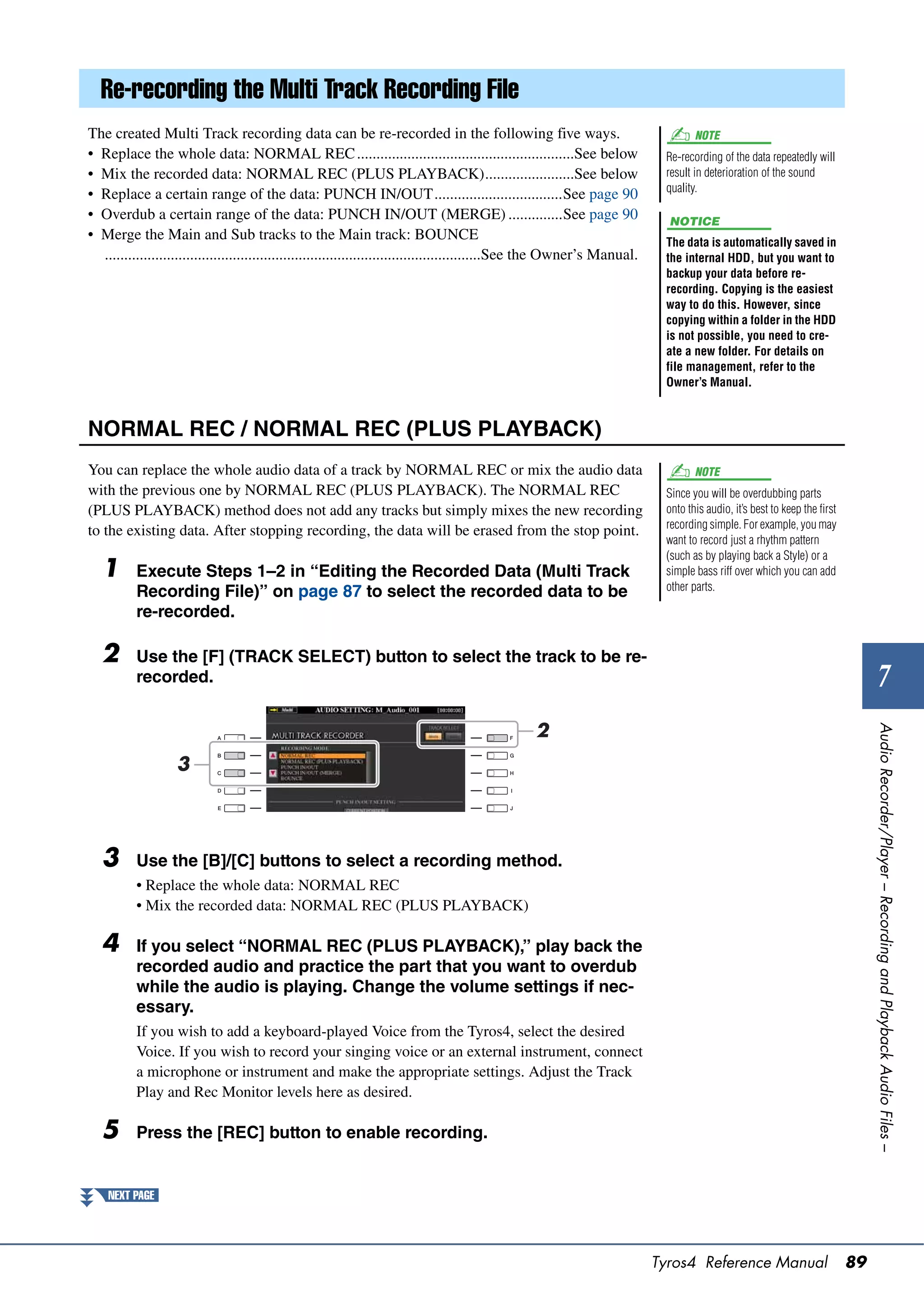 Re-recording the Multi Track Recording File
The created Multi Track recording data can be re-recorded in the following five ways.                                                NOTE
• Replace the whole data: NORMAL REC ........................................................See below                        Re-recording of the data repeatedly will
• Mix the recorded data: NORMAL REC (PLUS PLAYBACK).......................See below                                           result in deterioration of the sound
                                                                                                                              quality.
• Replace a certain range of the data: PUNCH IN/OUT.................................See page 90
• Overdub a certain range of the data: PUNCH IN/OUT (MERGE) ..............See page 90                                          NOTICE
• Merge the Main and Sub tracks to the Main track: BOUNCE                                                                     The data is automatically saved in
  .................................................................................................See the Owner’s Manual.    the internal HDD, but you want to
                                                                                                                              backup your data before re-
                                                                                                                              recording. Copying is the easiest
                                                                                                                              way to do this. However, since
                                                                                                                              copying within a folder in the HDD
                                                                                                                              is not possible, you need to cre-
                                                                                                                              ate a new folder. For details on
                                                                                                                              file management, refer to the
                                                                                                                              Owner’s Manual.



NORMAL REC / NORMAL REC (PLUS PLAYBACK)
You can replace the whole audio data of a track by NORMAL REC or mix the audio data                                                  NOTE
with the previous one by NORMAL REC (PLUS PLAYBACK). The NORMAL REC                                                           Since you will be overdubbing parts
(PLUS PLAYBACK) method does not add any tracks but simply mixes the new recording                                             onto this audio, it’s best to keep the first
                                                                                                                              recording simple. For example, you may
to the existing data. After stopping recording, the data will be erased from the stop point.
                                                                                                                              want to record just a rhythm pattern
                                                                                                                              (such as by playing back a Style) or a
   1      Execute Steps 1–2 in “Editing the Recorded Data (Multi Track                                                        simple bass riff over which you can add
          Recording File)” on page 87 to select the recorded data to be                                                       other parts.

          re-recorded.

   2      Use the [F] (TRACK SELECT) button to select the track to be re-
          recorded.                                                                                                                                                                   7
                                                                                                   2




                                                                                                                                                                                  Audio Recorder/Player – Recording and Playback Audio Files –
                   3




   3      Use the [B]/[C] buttons to select a recording method.
          • Replace the whole data: NORMAL REC
          • Mix the recorded data: NORMAL REC (PLUS PLAYBACK)

   4      If you select “NORMAL REC (PLUS PLAYBACK),” play back the
          recorded audio and practice the part that you want to overdub
          while the audio is playing. Change the volume settings if nec-
          essary.
          If you wish to add a keyboard-played Voice from the Tyros4, select the desired
          Voice. If you wish to record your singing voice or an external instrument, connect
          a microphone or instrument and make the appropriate settings. Adjust the Track
          Play and Rec Monitor levels here as desired.

   5      Press the [REC] button to enable recording.


    NEXT PAGE




                                                                                                                             Tyros4 Reference Manual                         89
 