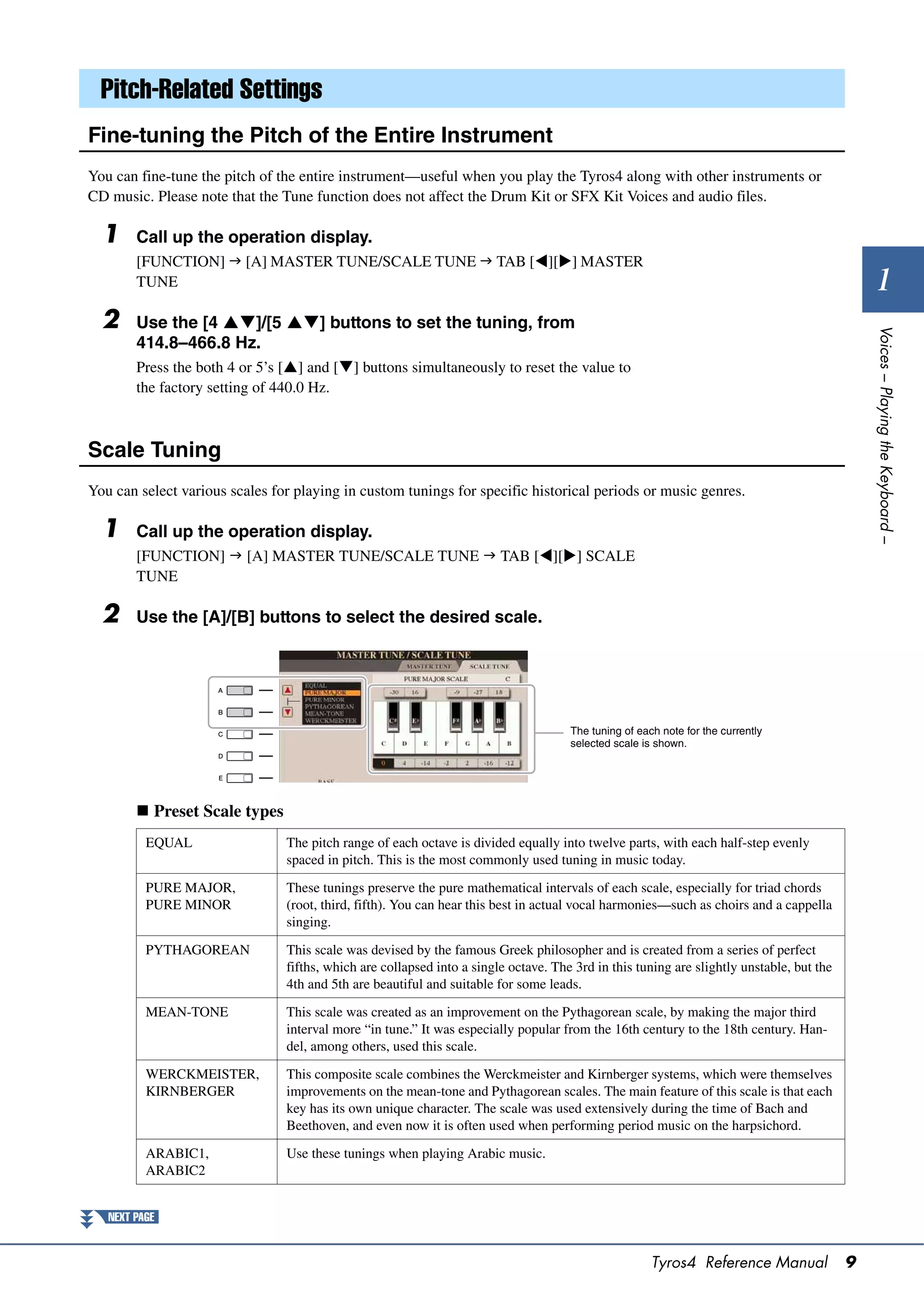 Pitch-Related Settings
Fine-tuning the Pitch of the Entire Instrument
You can fine-tune the pitch of the entire instrument—useful when you play the Tyros4 along with other instruments or
CD music. Please note that the Tune function does not affect the Drum Kit or SFX Kit Voices and audio files.

  1     Call up the operation display.
        [FUNCTION]  [A] MASTER TUNE/SCALE TUNE  TAB [][] MASTER
        TUNE                                                                                                                                    1
  2     Use the [4 ]/[5 ] buttons to set the tuning, from




                                                                                                                                              Voices – Playing the Keyboard –
        414.8–466.8 Hz.
        Press the both 4 or 5’s [] and [] buttons simultaneously to reset the value to
        the factory setting of 440.0 Hz.



Scale Tuning
You can select various scales for playing in custom tunings for specific historical periods or music genres.

  1     Call up the operation display.
        [FUNCTION]  [A] MASTER TUNE/SCALE TUNE  TAB [][] SCALE
        TUNE

  2     Use the [A]/[B] buttons to select the desired scale.




                                                                                     The tuning of each note for the currently
                                                                                     selected scale is shown.




         Preset Scale types
          EQUAL                 The pitch range of each octave is divided equally into twelve parts, with each half-step evenly
                                spaced in pitch. This is the most commonly used tuning in music today.

          PURE MAJOR,           These tunings preserve the pure mathematical intervals of each scale, especially for triad chords
          PURE MINOR            (root, third, fifth). You can hear this best in actual vocal harmonies—such as choirs and a cappella
                                singing.

          PYTHAGOREAN           This scale was devised by the famous Greek philosopher and is created from a series of perfect
                                fifths, which are collapsed into a single octave. The 3rd in this tuning are slightly unstable, but the
                                4th and 5th are beautiful and suitable for some leads.

          MEAN-TONE             This scale was created as an improvement on the Pythagorean scale, by making the major third
                                interval more “in tune.” It was especially popular from the 16th century to the 18th century. Han-
                                del, among others, used this scale.

          WERCKMEISTER,         This composite scale combines the Werckmeister and Kirnberger systems, which were themselves
          KIRNBERGER            improvements on the mean-tone and Pythagorean scales. The main feature of this scale is that each
                                key has its own unique character. The scale was used extensively during the time of Bach and
                                Beethoven, and even now it is often used when performing period music on the harpsichord.

          ARABIC1,              Use these tunings when playing Arabic music.
          ARABIC2


   NEXT PAGE


                                                                                                      Tyros4 Reference Manual             9
 