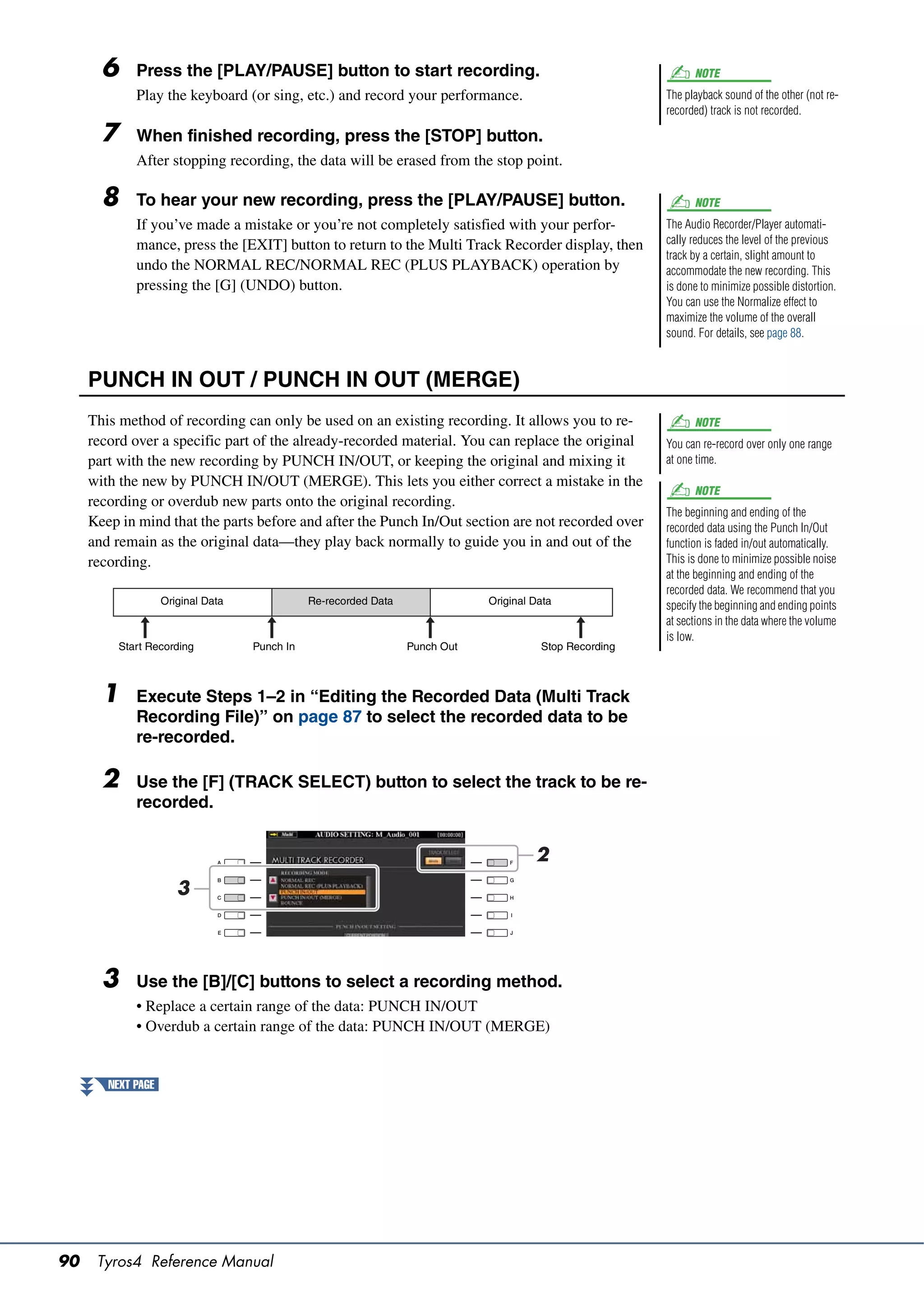 6     Press the [PLAY/PAUSE] button to start recording.                                                 NOTE
             Play the keyboard (or sing, etc.) and record your performance.                              The playback sound of the other (not re-
                                                                                                         recorded) track is not recorded.

       7     When finished recording, press the [STOP] button.
             After stopping recording, the data will be erased from the stop point.

       8     To hear your new recording, press the [PLAY/PAUSE] button.                                        NOTE
             If you’ve made a mistake or you’re not completely satisfied with your perfor-               The Audio Recorder/Player automati-
             mance, press the [EXIT] button to return to the Multi Track Recorder display, then          cally reduces the level of the previous
                                                                                                         track by a certain, slight amount to
             undo the NORMAL REC/NORMAL REC (PLUS PLAYBACK) operation by                                 accommodate the new recording. This
             pressing the [G] (UNDO) button.                                                             is done to minimize possible distortion.
                                                                                                         You can use the Normalize effect to
                                                                                                         maximize the volume of the overall
                                                                                                         sound. For details, see page 88.



     PUNCH IN OUT / PUNCH IN OUT (MERGE)
     This method of recording can only be used on an existing recording. It allows you to re-                  NOTE
     record over a specific part of the already-recorded material. You can replace the original          You can re-record over only one range
     part with the new recording by PUNCH IN/OUT, or keeping the original and mixing it                  at one time.
     with the new by PUNCH IN/OUT (MERGE). This lets you either correct a mistake in the
                                                                                                               NOTE
     recording or overdub new parts onto the original recording.
                                                                                                         The beginning and ending of the
     Keep in mind that the parts before and after the Punch In/Out section are not recorded over         recorded data using the Punch In/Out
     and remain as the original data—they play back normally to guide you in and out of the              function is faded in/out automatically.
     recording.                                                                                          This is done to minimize possible noise
                                                                                                         at the beginning and ending of the
                                                                                                         recorded data. We recommend that you
                    Original Data              Re-recorded Data               Original Data              specify the beginning and ending points
                                                                                                         at sections in the data where the volume
                                                                                                         is low.
          Start Recording           Punch In                      Punch Out             Stop Recording



       1     Execute Steps 1–2 in “Editing the Recorded Data (Multi Track
             Recording File)” on page 87 to select the recorded data to be
             re-recorded.

       2     Use the [F] (TRACK SELECT) button to select the track to be re-
             recorded.


                                                                                       2
                       3



       3     Use the [B]/[C] buttons to select a recording method.
             • Replace a certain range of the data: PUNCH IN/OUT
             • Overdub a certain range of the data: PUNCH IN/OUT (MERGE)


        NEXT PAGE




90    Tyros4 Reference Manual
 