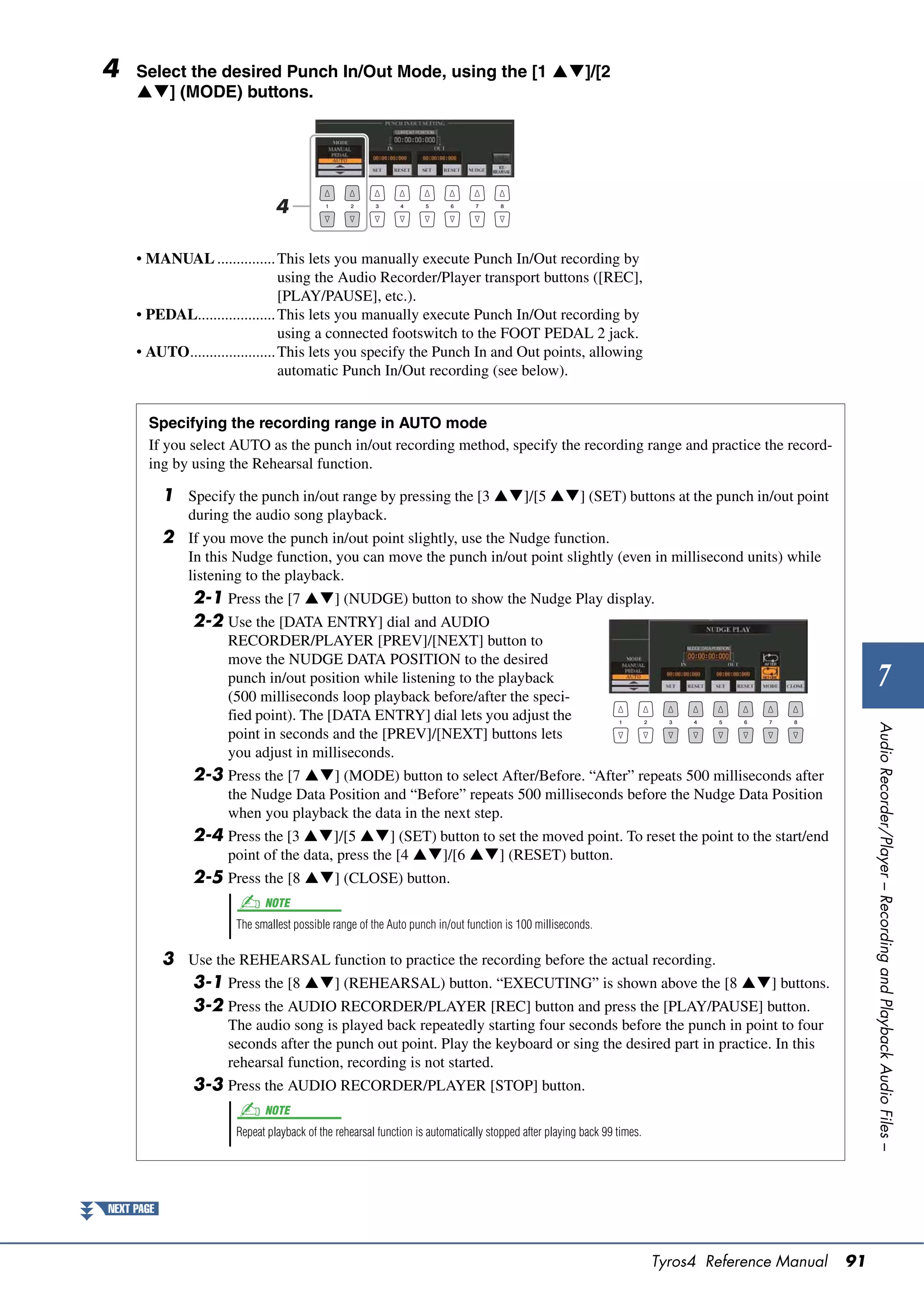 4    Select the desired Punch In/Out Mode, using the [1 ]/[2
     ] (MODE) buttons.




                                4

     • MANUAL ............... This lets you manually execute Punch In/Out recording by
                                  using the Audio Recorder/Player transport buttons ([REC],
                                  [PLAY/PAUSE], etc.).
     • PEDAL.................... This lets you manually execute Punch In/Out recording by
                                  using a connected footswitch to the FOOT PEDAL 2 jack.
     • AUTO...................... This lets you specify the Punch In and Out points, allowing
                                  automatic Punch In/Out recording (see below).


       Specifying the recording range in AUTO mode
       If you select AUTO as the punch in/out recording method, specify the recording range and practice the record-
       ing by using the Rehearsal function.

            1 Specify the punch in/out range by pressing the [3 ]/[5 ] (SET) buttons at the punch in/out point
                during the audio song playback.
            2 If you move the punch in/out point slightly, use the Nudge function.
                In this Nudge function, you can move the punch in/out point slightly (even in millisecond units) while
                listening to the playback.
                2-1 Press the [7 ] (NUDGE) button to show the Nudge Play display.
                2-2 Use the [DATA ENTRY] dial and AUDIO
                      RECORDER/PLAYER [PREV]/[NEXT] button to
                      move the NUDGE DATA POSITION to the desired
                      punch in/out position while listening to the playback
                      (500 milliseconds loop playback before/after the speci-
                                                                                                                                                            7
                      fied point). The [DATA ENTRY] dial lets you adjust the




                                                                                                                                                        Audio Recorder/Player – Recording and Playback Audio Files –
                      point in seconds and the [PREV]/[NEXT] buttons lets
                      you adjust in milliseconds.
                2-3 Press the [7 ] (MODE) button to select After/Before. “After” repeats 500 milliseconds after
                      the Nudge Data Position and “Before” repeats 500 milliseconds before the Nudge Data Position
                      when you playback the data in the next step.
                2-4 Press the [3 ]/[5 ] (SET) button to set the moved point. To reset the point to the start/end
                      point of the data, press the [4 ]/[6 ] (RESET) button.
                2-5 Press the [8 ] (CLOSE) button.
                             NOTE
                       The smallest possible range of the Auto punch in/out function is 100 milliseconds.

            3 Use the REHEARSAL function to practice the recording before the actual recording.
              3-1 Press the [8 ] (REHEARSAL) button. “EXECUTING” is shown above the [8 ] buttons.
              3-2 Press the AUDIO RECORDER/PLAYER [REC] button and press the [PLAY/PAUSE] button.
                      The audio song is played back repeatedly starting four seconds before the punch in point to four
                      seconds after the punch out point. Play the keyboard or sing the desired part in practice. In this
                      rehearsal function, recording is not started.
                3-3 Press the AUDIO RECORDER/PLAYER [STOP] button.
                             NOTE
                       Repeat playback of the rehearsal function is automatically stopped after playing back 99 times.




NEXT PAGE



                                                                                                                         Tyros4 Reference Manual   91
 