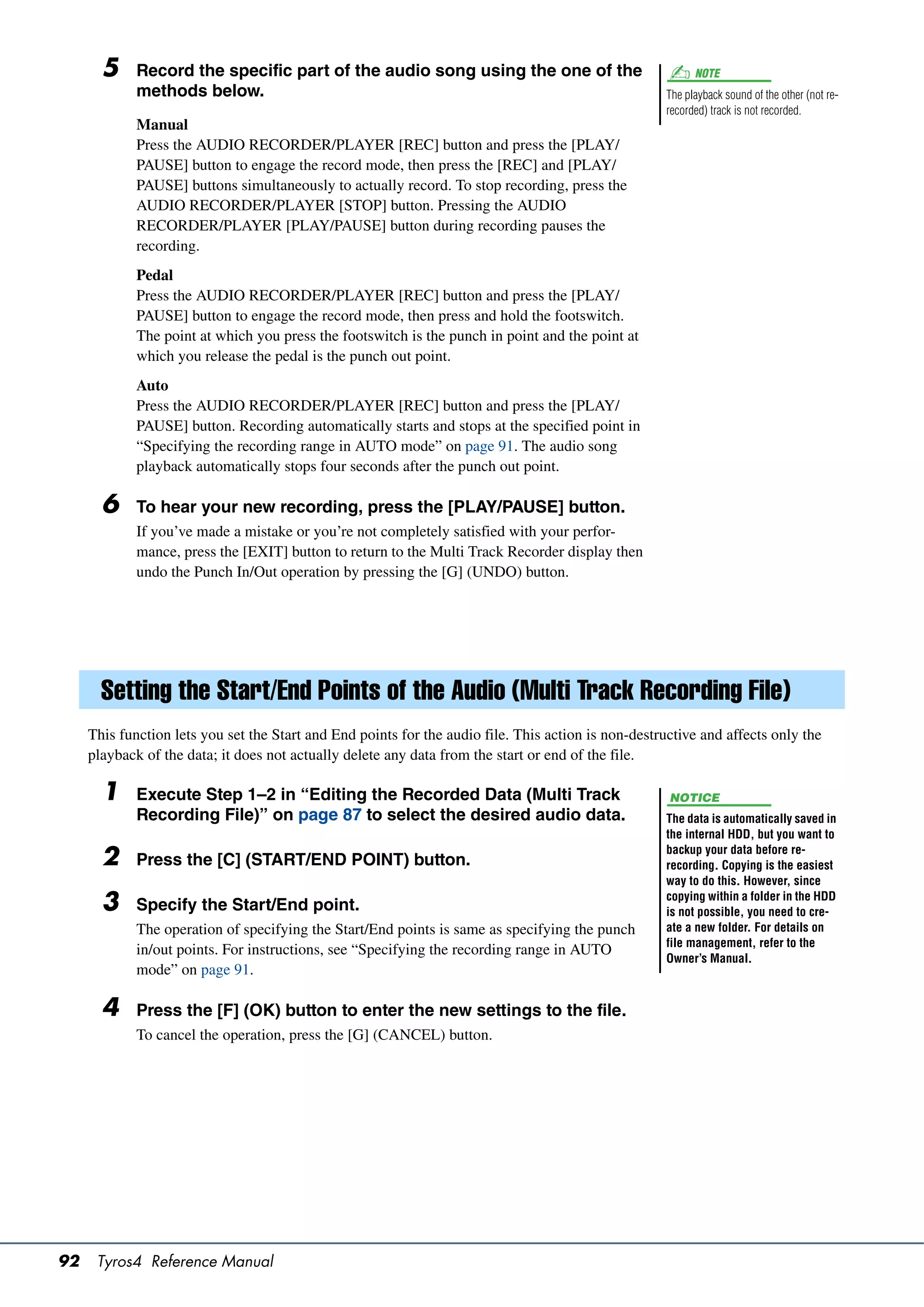 5     Record the specific part of the audio song using the one of the                               NOTE
             methods below.                                                                          The playback sound of the other (not re-
                                                                                                     recorded) track is not recorded.
             Manual
             Press the AUDIO RECORDER/PLAYER [REC] button and press the [PLAY/
             PAUSE] button to engage the record mode, then press the [REC] and [PLAY/
             PAUSE] buttons simultaneously to actually record. To stop recording, press the
             AUDIO RECORDER/PLAYER [STOP] button. Pressing the AUDIO
             RECORDER/PLAYER [PLAY/PAUSE] button during recording pauses the
             recording.
             Pedal
             Press the AUDIO RECORDER/PLAYER [REC] button and press the [PLAY/
             PAUSE] button to engage the record mode, then press and hold the footswitch.
             The point at which you press the footswitch is the punch in point and the point at
             which you release the pedal is the punch out point.
             Auto
             Press the AUDIO RECORDER/PLAYER [REC] button and press the [PLAY/
             PAUSE] button. Recording automatically starts and stops at the specified point in
             “Specifying the recording range in AUTO mode” on page 91. The audio song
             playback automatically stops four seconds after the punch out point.

       6     To hear your new recording, press the [PLAY/PAUSE] button.
             If you’ve made a mistake or you’re not completely satisfied with your perfor-
             mance, press the [EXIT] button to return to the Multi Track Recorder display then
             undo the Punch In/Out operation by pressing the [G] (UNDO) button.




       Setting the Start/End Points of the Audio (Multi Track Recording File)
     This function lets you set the Start and End points for the audio file. This action is non-destructive and affects only the
     playback of the data; it does not actually delete any data from the start or end of the file.

       1     Execute Step 1–2 in “Editing the Recorded Data (Multi Track                              NOTICE
             Recording File)” on page 87 to select the desired audio data.                           The data is automatically saved in
                                                                                                     the internal HDD, but you want to
                                                                                                     backup your data before re-
       2     Press the [C] (START/END POINT) button.                                                 recording. Copying is the easiest
                                                                                                     way to do this. However, since

       3     Specify the Start/End point.
                                                                                                     copying within a folder in the HDD
                                                                                                     is not possible, you need to cre-
             The operation of specifying the Start/End points is same as specifying the punch        ate a new folder. For details on
                                                                                                     file management, refer to the
             in/out points. For instructions, see “Specifying the recording range in AUTO
                                                                                                     Owner’s Manual.
             mode” on page 91.

       4     Press the [F] (OK) button to enter the new settings to the file.
             To cancel the operation, press the [G] (CANCEL) button.




92    Tyros4 Reference Manual
 