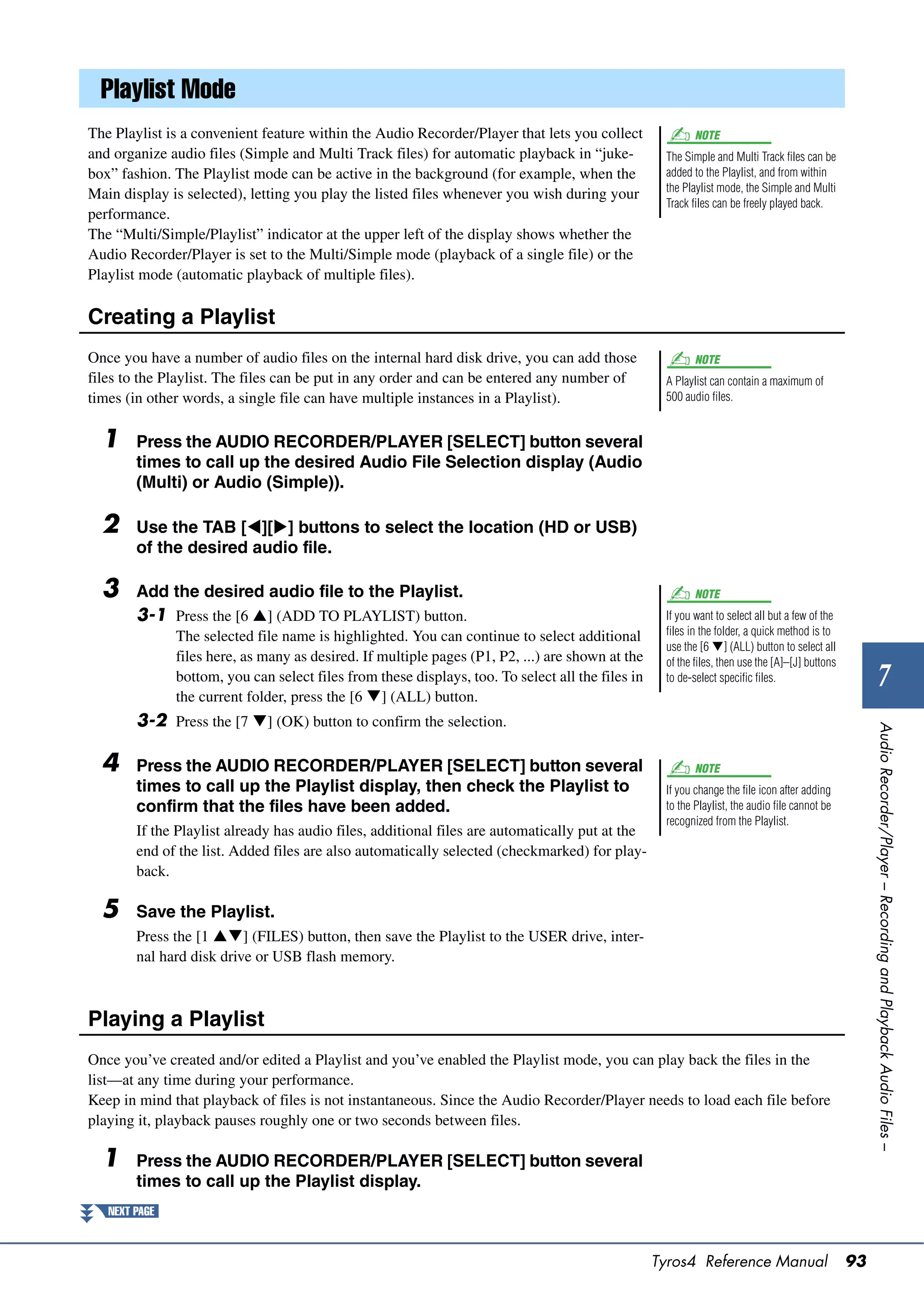 Playlist Mode
The Playlist is a convenient feature within the Audio Recorder/Player that lets you collect                NOTE
and organize audio files (Simple and Multi Track files) for automatic playback in “juke-            The Simple and Multi Track files can be
box” fashion. The Playlist mode can be active in the background (for example, when the              added to the Playlist, and from within
                                                                                                    the Playlist mode, the Simple and Multi
Main display is selected), letting you play the listed files whenever you wish during your
                                                                                                    Track files can be freely played back.
performance.
The “Multi/Simple/Playlist” indicator at the upper left of the display shows whether the
Audio Recorder/Player is set to the Multi/Simple mode (playback of a single file) or the
Playlist mode (automatic playback of multiple files).

Creating a Playlist
Once you have a number of audio files on the internal hard disk drive, you can add those                   NOTE
files to the Playlist. The files can be put in any order and can be entered any number of           A Playlist can contain a maximum of
times (in other words, a single file can have multiple instances in a Playlist).                    500 audio files.


  1     Press the AUDIO RECORDER/PLAYER [SELECT] button several
        times to call up the desired Audio File Selection display (Audio
        (Multi) or Audio (Simple)).

  2     Use the TAB [][] buttons to select the location (HD or USB)
        of the desired audio file.

  3     Add the desired audio file to the Playlist.                                                        NOTE
        3-1 Press the [6 ] (ADD TO PLAYLIST) button.                                               If you want to select all but a few of the
               The selected file name is highlighted. You can continue to select additional         files in the folder, a quick method is to
                                                                                                    use the [6 ] (ALL) button to select all
               files here, as many as desired. If multiple pages (P1, P2, ...) are shown at the     of the files, then use the [A]–[J] buttons
               bottom, you can select files from these displays, too. To select all the files in
               the current folder, press the [6 ] (ALL) button.
                                                                                                    to de-select specific files.                          7
        3-2 Press the [7 ] (OK) button to confirm the selection.




                                                                                                                                                      Audio Recorder/Player – Recording and Playback Audio Files –
  4     Press the AUDIO RECORDER/PLAYER [SELECT] button several                                            NOTE
        times to call up the Playlist display, then check the Playlist to                           If you change the file icon after adding
        confirm that the files have been added.                                                     to the Playlist, the audio file cannot be
                                                                                                    recognized from the Playlist.
        If the Playlist already has audio files, additional files are automatically put at the
        end of the list. Added files are also automatically selected (checkmarked) for play-
        back.

  5     Save the Playlist.
        Press the [1 ] (FILES) button, then save the Playlist to the USER drive, inter-
        nal hard disk drive or USB flash memory.



Playing a Playlist
Once you’ve created and/or edited a Playlist and you’ve enabled the Playlist mode, you can play back the files in the
list—at any time during your performance.
Keep in mind that playback of files is not instantaneous. Since the Audio Recorder/Player needs to load each file before
playing it, playback pauses roughly one or two seconds between files.

  1     Press the AUDIO RECORDER/PLAYER [SELECT] button several
        times to call up the Playlist display.
   NEXT PAGE



                                                                                                   Tyros4 Reference Manual                       93
 