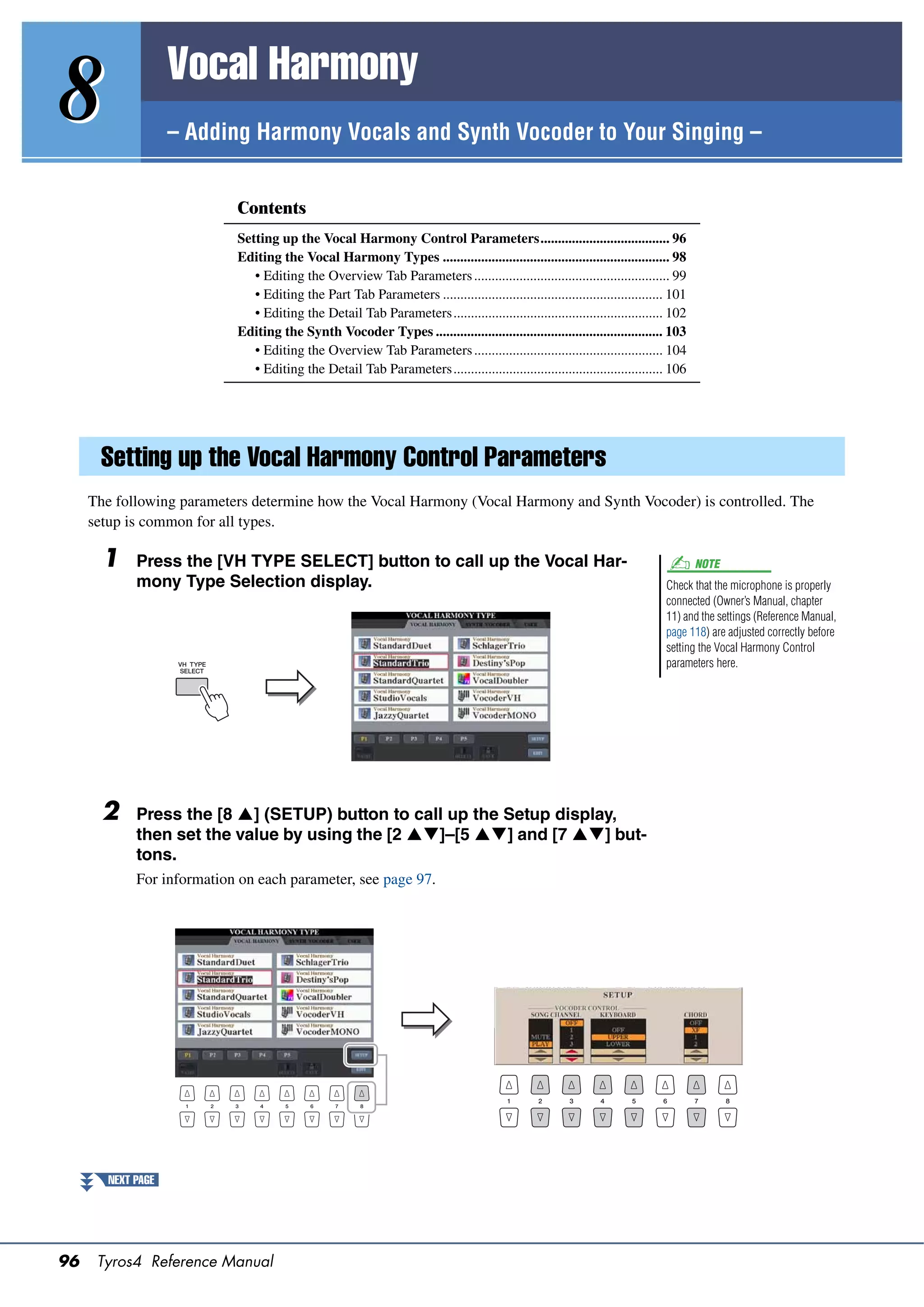Vocal Harmony
8                   – Adding Harmony Vocals and Synth Vocoder to Your Singing –


                            Contents
                            Setting up the Vocal Harmony Control Parameters..................................... 96
                            Editing the Vocal Harmony Types ................................................................. 98
                               • Editing the Overview Tab Parameters ........................................................ 99
                               • Editing the Part Tab Parameters ............................................................... 101
                               • Editing the Detail Tab Parameters............................................................ 102
                            Editing the Synth Vocoder Types ................................................................. 103
                               • Editing the Overview Tab Parameters ...................................................... 104
                               • Editing the Detail Tab Parameters............................................................ 106




      Setting up the Vocal Harmony Control Parameters
     The following parameters determine how the Vocal Harmony (Vocal Harmony and Synth Vocoder) is controlled. The
     setup is common for all types.

       1     Press the [VH TYPE SELECT] button to call up the Vocal Har-                                                               NOTE
             mony Type Selection display.                                                                                      Check that the microphone is properly
                                                                                                                               connected (Owner’s Manual, chapter
                                                                                                                               11) and the settings (Reference Manual,
                                                                                                                               page 118) are adjusted correctly before
                                                                                                                               setting the Vocal Harmony Control
                                                                                                                               parameters here.




       2     Press the [8 ] (SETUP) button to call up the Setup display,
             then set the value by using the [2 ]–[5 ] and [7 ] but-
             tons.
             For information on each parameter, see page 97.




        NEXT PAGE




96    Tyros4 Reference Manual
 
