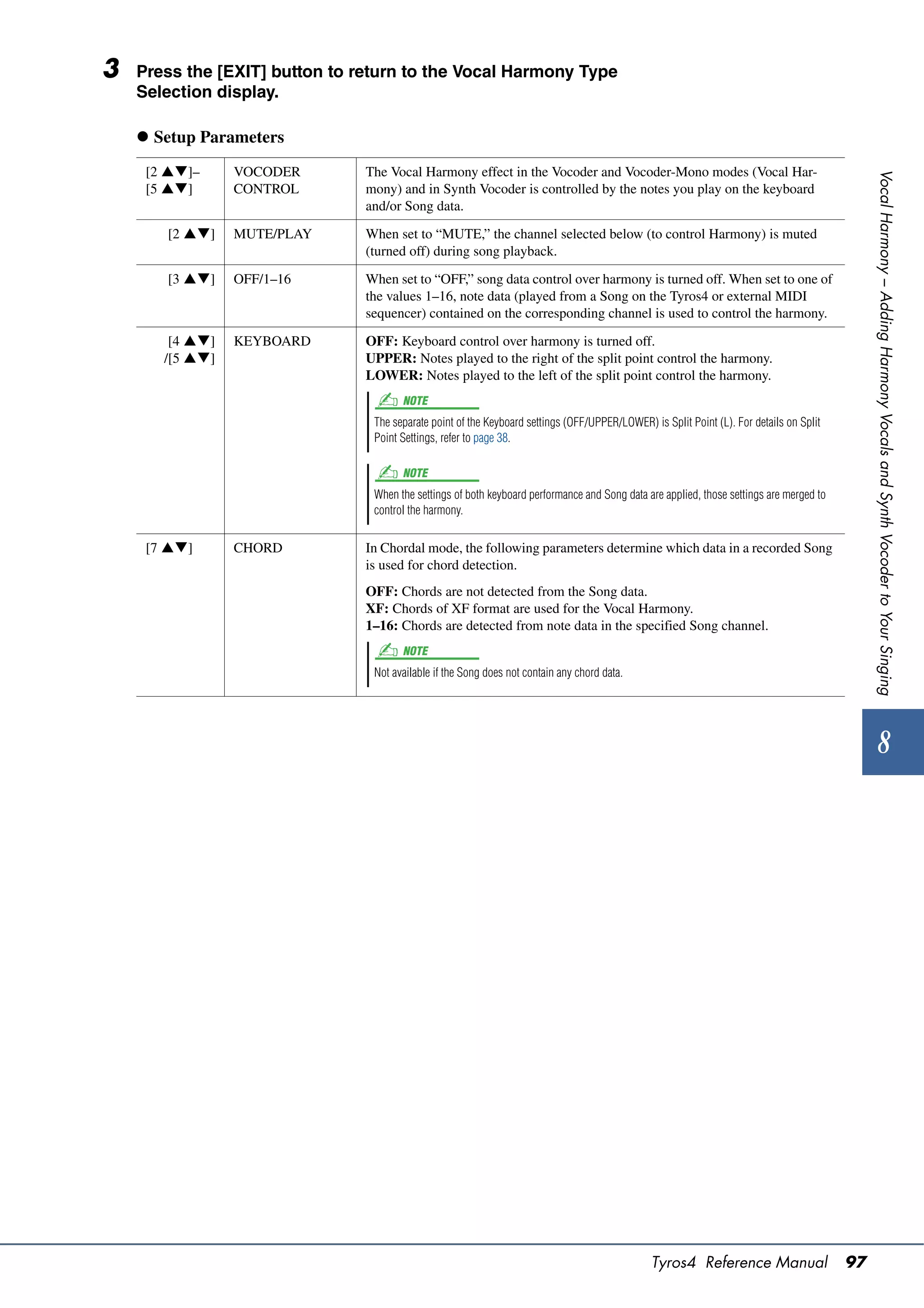 3   Press the [EXIT] button to return to the Vocal Harmony Type
    Selection display.

     Setup Parameters
     [2 ]–     VOCODER        The Vocal Harmony effect in the Vocoder and Vocoder-Mono modes (Vocal Har-




                                                                                                                                               Vocal Harmony – Adding Harmony Vocals and Synth Vocoder to Your Singing
     [5 ]      CONTROL        mony) and in Synth Vocoder is controlled by the notes you play on the keyboard
                                and/or Song data.

       [2 ]    MUTE/PLAY      When set to “MUTE,” the channel selected below (to control Harmony) is muted
                                (turned off) during song playback.

       [3 ]    OFF/1–16       When set to “OFF,” song data control over harmony is turned off. When set to one of
                                the values 1–16, note data (played from a Song on the Tyros4 or external MIDI
                                sequencer) contained on the corresponding channel is used to control the harmony.

        [4 ]   KEYBOARD       OFF: Keyboard control over harmony is turned off.
       /[5 ]                  UPPER: Notes played to the right of the split point control the harmony.
                                LOWER: Notes played to the left of the split point control the harmony.
                                       NOTE
                                 The separate point of the Keyboard settings (OFF/UPPER/LOWER) is Split Point (L). For details on Split
                                 Point Settings, refer to page 38.

                                       NOTE
                                 When the settings of both keyboard performance and Song data are applied, those settings are merged to
                                 control the harmony.


     [7 ]      CHORD          In Chordal mode, the following parameters determine which data in a recorded Song
                                is used for chord detection.
                                OFF: Chords are not detected from the Song data.
                                XF: Chords of XF format are used for the Vocal Harmony.
                                1–16: Chords are detected from note data in the specified Song channel.
                                       NOTE
                                 Not available if the Song does not contain any chord data.




                                                                                                                                                    8




                                                                                                Tyros4 Reference Manual                   97
 