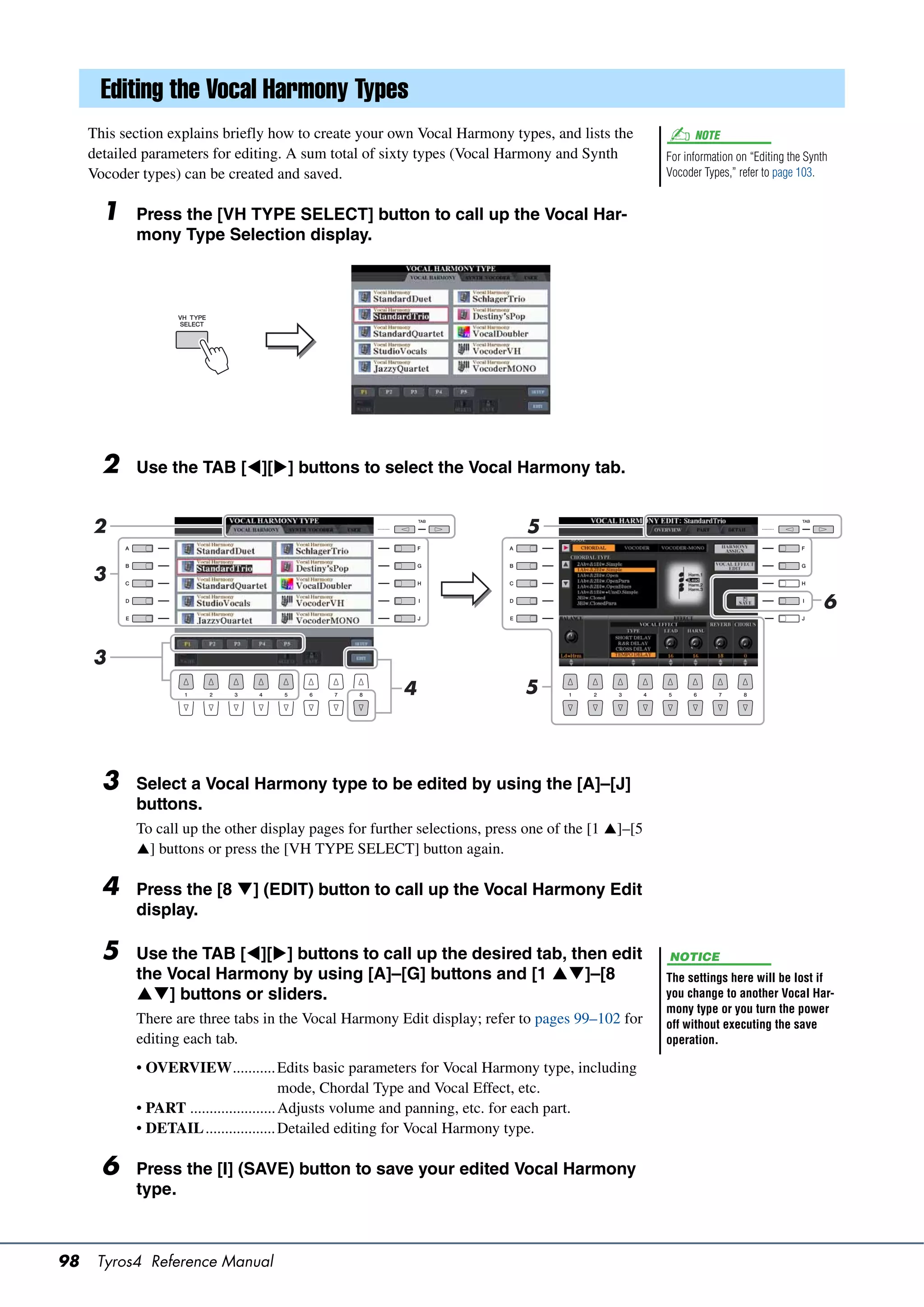 Editing the Vocal Harmony Types
     This section explains briefly how to create your own Vocal Harmony types, and lists the             NOTE
     detailed parameters for editing. A sum total of sixty types (Vocal Harmony and Synth          For information on “Editing the Synth
     Vocoder types) can be created and saved.                                                      Vocoder Types,” refer to page 103.


       1    Press the [VH TYPE SELECT] button to call up the Vocal Har-
            mony Type Selection display.




       2    Use the TAB [][] buttons to select the Vocal Harmony tab.


     2                                                                      5

     3
                                                                                                                                       6

     3
                                                        4                   5




       3    Select a Vocal Harmony type to be edited by using the [A]–[J]
            buttons.
            To call up the other display pages for further selections, press one of the [1 ]–[5
            ] buttons or press the [VH TYPE SELECT] button again.

       4    Press the [8 ] (EDIT) button to call up the Vocal Harmony Edit
            display.

       5    Use the TAB [][] buttons to call up the desired tab, then edit                       NOTICE
            the Vocal Harmony by using [A]–[G] buttons and [1 ]–[8                               The settings here will be lost if
            ] buttons or sliders.                                                                you change to another Vocal Har-
                                                                                                   mony type or you turn the power
            There are three tabs in the Vocal Harmony Edit display; refer to pages 99–102 for      off without executing the save
            editing each tab.                                                                      operation.

            • OVERVIEW........... Edits basic parameters for Vocal Harmony type, including
                                          mode, Chordal Type and Vocal Effect, etc.
            • PART ...................... Adjusts volume and panning, etc. for each part.
            • DETAIL .................. Detailed editing for Vocal Harmony type.

       6    Press the [I] (SAVE) button to save your edited Vocal Harmony
            type.



98    Tyros4 Reference Manual
 