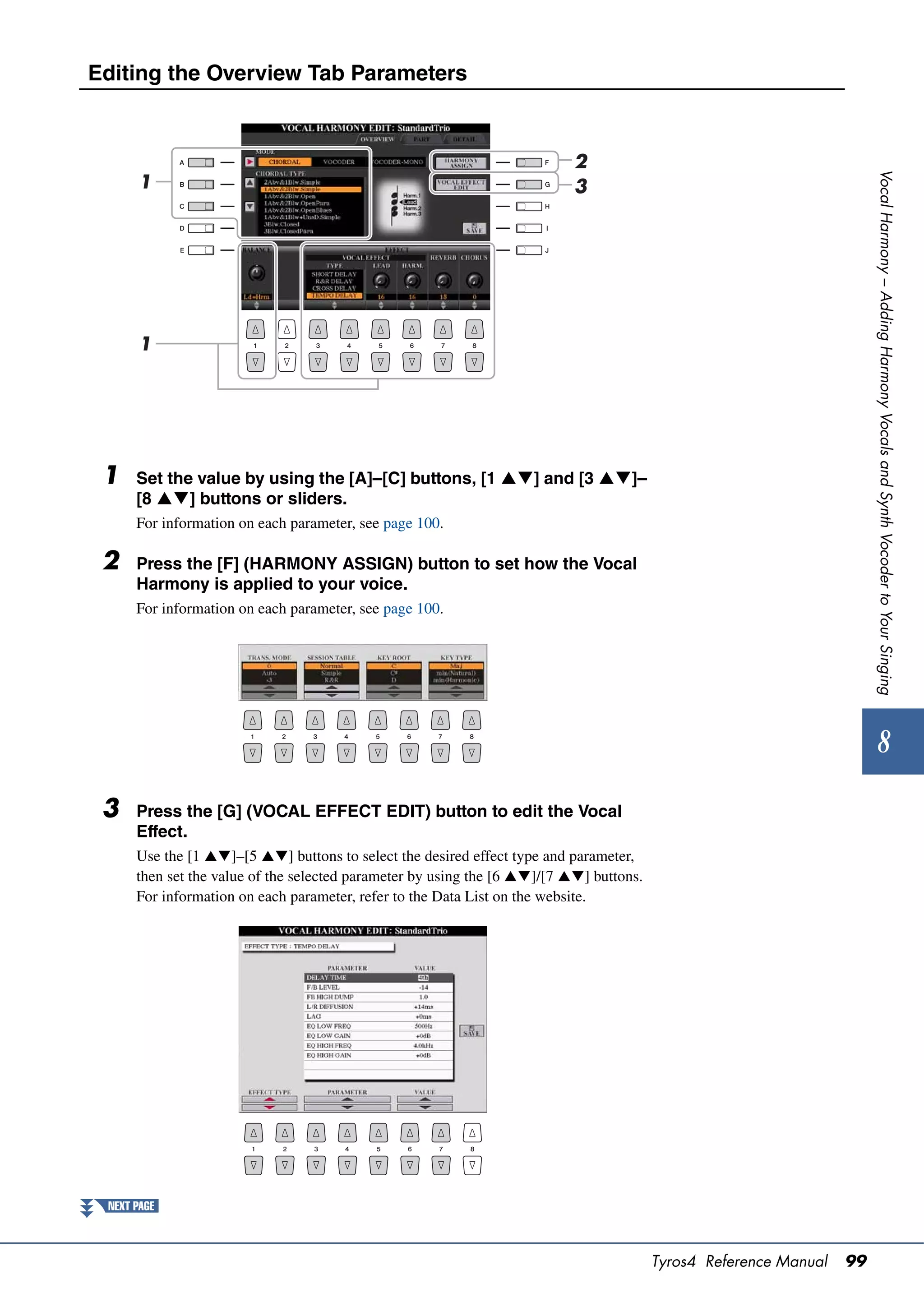 Editing the Overview Tab Parameters



                                                                           2




                                                                                                                        Vocal Harmony – Adding Harmony Vocals and Synth Vocoder to Your Singing
      1                                                                    3




      1




 1    Set the value by using the [A]–[C] buttons, [1 ] and [3 ]–
      [8 ] buttons or sliders.
      For information on each parameter, see page 100.

 2    Press the [F] (HARMONY ASSIGN) button to set how the Vocal
      Harmony is applied to your voice.
      For information on each parameter, see page 100.




                                                                                                                             8
 3    Press the [G] (VOCAL EFFECT EDIT) button to edit the Vocal
      Effect.
      Use the [1 ]–[5 ] buttons to select the desired effect type and parameter,
      then set the value of the selected parameter by using the [6 ]/[7 ] buttons.
      For information on each parameter, refer to the Data List on the website.




 NEXT PAGE



                                                                                         Tyros4 Reference Manual   99
 