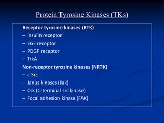 Protein Tyrosine Kinases (TKs)
Receptor tyrosine kinases (RTK)
– insulin receptor
– EGF receptor
– PDGF receptor
– TrkA
Non-receptor tyrosine kinases (NRTK)
– c-Src
– Janus kinases (Jak)
– Csk (C-terminal src kinase)
– Focal adhesion kinase (FAK)
 