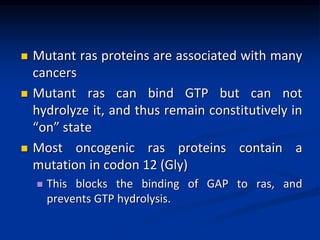  Mutant ras proteins are associated with many
cancers
 Mutant ras can bind GTP but can not
hydrolyze it, and thus remain constitutively in
“on” state
 Most oncogenic ras proteins contain a
mutation in codon 12 (Gly)
 This blocks the binding of GAP to ras, and
prevents GTP hydrolysis.
 