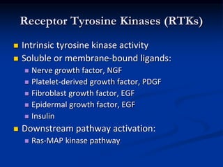 Receptor Tyrosine Kinases (RTKs)
 Intrinsic tyrosine kinase activity
 Soluble or membrane-bound ligands:
 Nerve growth factor, NGF
 Platelet-derived growth factor, PDGF
 Fibroblast growth factor, EGF
 Epidermal growth factor, EGF
 Insulin
 Downstream pathway activation:
 Ras-MAP kinase pathway
 