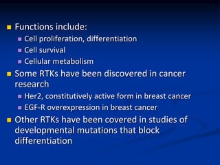  Functions include:
 Cell proliferation, differentiation
 Cell survival
 Cellular metabolism
 Some RTKs have been discovered in cancer
research
 Her2, constitutively active form in breast cancer
 EGF-R overexpression in breast cancer
 Other RTKs have been covered in studies of
developmental mutations that block
differentiation
 
