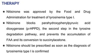THERAPY
★ Nitisinone was approved by the Food and Drug
Administration for treatment of tyrosinemia type I.
★ Nitisinone blocks parahydroxyphenylpyruvic acid
dioxygenase (p-HPPD), the second step in the tyrosine
degradation pathway, and prevents the accumulation of
FAA and its conversion to succinylacetone.
★ Nitisinone should be prescribed as soon as the diagnosis of
tyrosinemia type I is confirmed
 