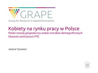 Kobiety na rynku pracy w Polsce
Polski rozwój gospodarczy wobec trendów demograficznych
Otwarte seminarium PTE
Joanna Tyrowicz
Group for Research in Applied Economics
 