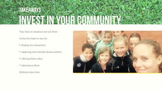 invest in your community
Takeaways
Your fans or amateurs are out there.
Invite the closer to you by:
✦
ﬁnding the inﬂuencers
✦
exploring who already shares content
✦
offering them value
✦
listening to them
Embrace your fans.
 