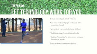 let technology work for you
Takeaways
So much technology is already out there.
✦
use social media (and google) for the start of the
connection (funnel)
✦
get people to your website (and your database)
✦
facilitate sharing of content (to social media)
✦
facilitate “cross selling” to other content or to your
(commercial) partners
Create extra value on your own platform.
 