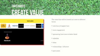 create value
Takeaways
The value that will be created can come in different
forms:
✦
new fans of happier fans
✦
more engagement
✦
sponsoring (new ones or better deals)
✦
subsidies
✦
ideas
✦
relationships / inﬂuence
✦
post career.
 