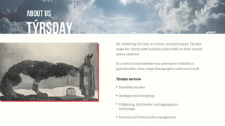 TÝRSDAY
ABOUT US
By combining the best of content and technology Týrsday
helps her clients with building daily trafﬁc on their owned
online platform.
In a natural and seamless way prominent visibility is
gained within their target demographic and trust is built.
Týrsday services
✦
Feasibility studies
✦
Strategy and concepting
✦
Publishing, distribution and aggregation
technology
✦
Content and Community management
 