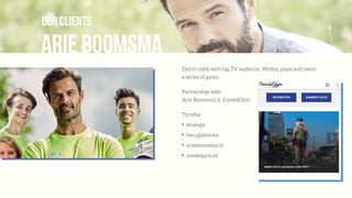 Arie Boomsma
our clients
Dutch celeb with big TV audience. Writes, plays and owns
a series of gyms.
Partnership with  
Arie Boomsma & VondelGym.
Týrsday
✦
strategy
✦
two platforms
✦
arieboomsma.nl
✦
vondelgym.nl
 