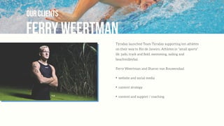 Ferry Weertman
our clients
Týrsday launched Team Týrsday supporting ten athletes
on their way to Rio de Janeiro. Athletes in “small sports”
lik: judo, track and ﬁeld, swimming, sailing and
beachvolleybal.
Ferry Weertman and Sharon van Rouwendaal
✦
website and social media
✦
content strategy
✦
content and support / coaching
 