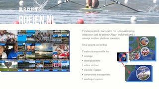 ROEIEN.NL
our clients
Týrsday worked closely with the nationaal rowing
association and its sponsor Aegon and developed a
concept for their platform: roeien.nl.
Total project ownership.
Tyrsday is responsible for:
✦
strategy
✦
three platforms
✦
editor in chief
✦
content creation
✦
community management
✦
seeding of content
 
