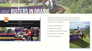ruiters in oranje
our clients
Týrsday worked closely with the nationaal equestrian
association and its sponsor Rabobank and developed a
concept for their platform.
Tyrsday is responsible for:
✦
strategy and concept
✦
1 platform and activation pages
✦
education team of KNHS
✦
format development
 
