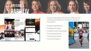 Rabo liv
our clients
Týrsday worked closely with the team of Marianne Vos
and its sponsor Rabobank and developed a concept for
their platform.
Tyrsday is responsible for:
✦
strategy and concept
✦
1 platform and activation pages
✦
forming editorial team
✦
educating the athletes
✦
format development
 