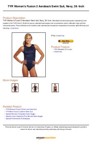 •
•
•
•
•
TYR Women's Fusion 2 Aeroback Swim Suit, Navy, 38 -Inch
Product Description
TYR Women's Fusion 2 Aeroback Swim Suit, Navy, 38 -Inch, Affordable and advanced aquatic engineering come
together in the TYR Fusion 2. Built from proven, patented technologies such as turbulence control, fabrication logic and fluid
channel dynamics. These attributes work in balance with calenderized compression engineering for precision glide efficiency and
less drag....(read more)
More Images
Related Product
TYR Women's Fusion 2 Short John Swim Suit
TYR Men's Fusion 2 Jammer Swim Suit
Speedo Women's Vanquisher Swim Goggle
Speedo Junior Vanquisher Plus Mirrored Swim Goggle
Speedo Performance Pro Backpack
This promotional is part of Amazon Service LLC Associates Program, an affiliate advertising program designed to provide a
means for sites to earn advertising feed by advertising and linking to Amazon
Price: Check Price
Product Feature
79% Polyester, 21% Lycra•
(read more)•
 