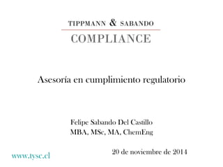 Asesoría en cumplimiento regulatorio 
Felipe Sabando Del Castillo 
MBA, MSc, MA, ChemEng 
www.tysc.cl 20 de noviembre de 2014 
 