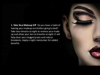 1. Take Your Makeup Off Do you have a habit of 
leaving your makeup one before going to bed? 
Take two minutes at night to remove your make 
up and allow your skin to breathe at night. It will 
help clear your clogged pores and reduce 
breakouts. Apply a night moisturizer for added 
benefits. 
 