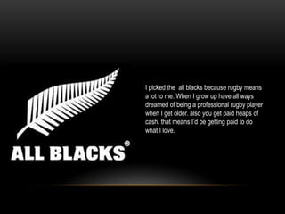 I picked the all blacks because rugby means
a lot to me. When I grow up have all ways
dreamed of being a professional rugby player
when I get older. also you get paid heaps of
cash. that means I’d be getting paid to do
what I love.