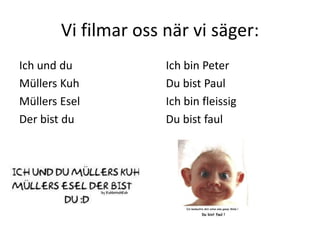 Vi filmar oss när vi säger:
Ich und du
Müllers Kuh
Müllers Esel
Der bist du
Ich bin Peter
Du bist Paul
Ich bin fleissig
Du bist faul
 