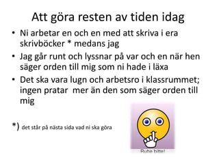Att göra resten av tiden idag
• Ni arbetar en och en med att skriva i era
skrivböcker * medans jag
• Jag går runt och lyssnar på var och en när hen
säger orden till mig som ni hade i läxa
• Det ska vara lugn och arbetsro i klassrummet;
ingen pratar mer än den som säger orden till
mig
*) det står på nästa sida vad ni ska göra
 