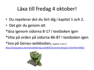 Läxa till fredag 4 oktober!
• Du repeterar det du lärt dig i kapitel 1 och 2.
• Det gör du genom att
*läsa igenom sidorna 8-17 i textboken igen
*titta på orden på sidorna 86-87 i textboken igen
*öva på Genau-webbsidan, kapitel 1 och 2
http://www.genau.bonnierutbildning.se/c68267/sammendrag/vis.html?tid=68422
 