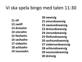 Vi ska spela bingo med talen 11-30
11 elf
12 zwölf
13 dreizehn
14 vierzehn
15 fünfzehn
16 sechzehn
17 siebzehn
18 achtzehn
19 neunzehn

20 zwanzig
21 einundzwanzig
22 zweiundzwanzig
23 dreiundzwanzig
24 vierundzwanzig
25 fünfundzwanzig
26 sechsundzwanzig
27 siebenundzwanzig
28 achtundzwanzig
29 neunundzwanzig
30 dreissig

 