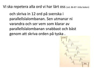Vi ska repetera alla ord vi har lärt oss (sid. 86-87 i blåa boken)
och skriva in 12 ord på svenska i
parallellslalombanan. Sen utmanar ni
varandra och ser vem som klarar av
parallellslalombanan snabbast och bäst
genom att skriva orden på tyska .

 
