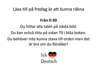 Läxa till på fredag är att kunna räkna
Från 0-30
Du hittar alla talen på nästa bild.
Du kan också titta på sidan 79 i blåa boken.
Du behöver inte kunna stava till orden men det
är bra om du försöker!

 