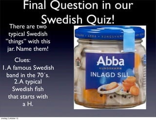 Final Question in our
Swedish Quiz!There are two
typical Swedish
”things” with this
jar. Name them!
Clues:
1.A famous Swedish
band in the 70´s.
2.A typical
Swedish ﬁsh
that starts with
a H.
onsdag 2 oktober 13
 