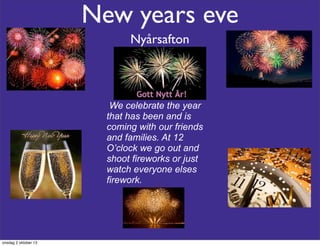 New years eve
Nyårsafton
We celebrate the year
that has been and is
coming with our friends
and families. At 12
O’clock we go out and
shoot fireworks or just
watch everyone elses
firework.
onsdag 2 oktober 13
 