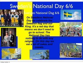 Sweden’s National Day 6/6
Sveriges National Dag 6/6
On Swedens National
Day we celebrate the
Swedish flag and our
King. It’s a red day that
means we don’t need to
go to school. The
National Day has
nothing to do with any
religion. On this day we
eat a lot of cakes and
sweets.
onsdag 2 oktober 13
 