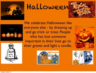 Halloween
We celebrate Halloweeen like
everyone else - by dressing up
and go trick or treat. People
who has lost someone
important in their lives go to
their graves and light a candle.
onsdag 2 oktober 13
 
