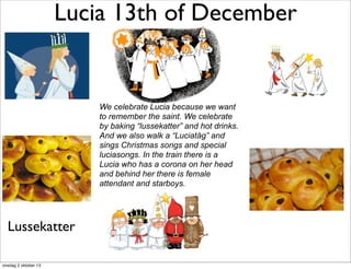 Lucia 13th of December
We celebrate Lucia because we want
to remember the saint. We celebrate
by baking “lussekatter” and hot drinks.
And we also walk a “Luciatåg” and
sings Christmas songs and special
luciasongs. In the train there is a
Lucia who has a corona on her head
and behind her there is female
attendant and starboys.
Lussekatter
onsdag 2 oktober 13
 
