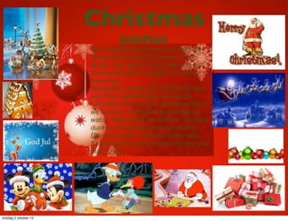 Christmas
Julafton
We celebrate Christmas Eve with our
family at the home of anyone in the
family. The Santa Claus comes to our
homes and gives us gifts if we have
been nice.
Meatballs, herring and Christmas ham
are three typical dishes we eat on
Christmas Eve. A very special tradition
we have on Christmas eve is that we
watch “Kalle Anka på Julafton” (Donald
duck on Christmas) and some other
Disney scenes, 3 O’clock every year.
It’s always the same scenes except one
that is new.
onsdag 2 oktober 13
 