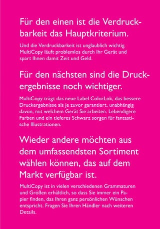 Für den nächsten sind die Druck-
ergebnisse noch wichtiger.
MultiCopy trägt das neue Label ColorLok, das bessere
Druckergebnisse als je zuvor garantiert, unabhängig
davon, mit welchem Gerät Sie arbeiten. Lebendigere
Farben und ein tieferes Schwarz sorgen für fantasti-
sche Illustrationen.
Für den einen ist die Verdruck-
barkeit das Hauptkriterium.
Und die Verdruckbarkeit ist unglaublich wichtig.
MultiCopy läuft problemlos durch Ihr Gerät und
spart Ihnen damit Zeit und Geld.
Wieder andere möchten aus
dem umfassendsten Sortiment
wählen können, das auf dem
Markt verfügbar ist.
MultiCopy ist in vielen verschiedenen Grammaturen
und Größen erhältlich, so dass Sie immer ein Pa-
pier finden, das Ihren ganz persönlichen Wünschen
entspricht. Fragen Sie Ihren Händler nach weiteren
Details.
 