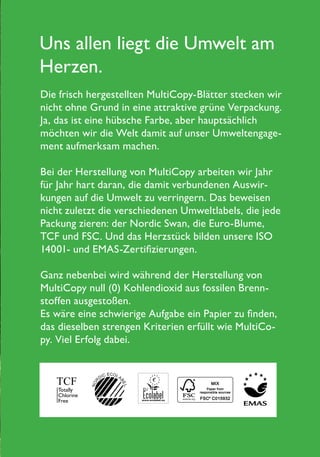 Uns allen liegt die Umwelt am
Herzen.
Die frisch hergestellten MultiCopy-Blätter stecken wir
nicht ohne Grund in eine attraktive grüne Verpackung.
Ja, das ist eine hübsche Farbe, aber hauptsächlich
möchten wir die Welt damit auf unser Umweltengage-
ment aufmerksam machen.
Bei der Herstellung von MultiCopy arbeiten wir Jahr
für Jahr hart daran, die damit verbundenen Auswir-
kungen auf die Umwelt zu verringern. Das beweisen
nicht zuletzt die verschiedenen Umweltlabels, die jede
Packung zieren: der Nordic Swan, die Euro-Blume,
TCF und FSC. Und das Herzstück bilden unsere ISO
14001- und EMAS-Zertifizierungen.
Ganz nebenbei wird während der Herstellung von
MultiCopy null (0) Kohlendioxid aus fossilen Brenn-
stoffen ausgestoßen.
Es wäre eine schwierige Aufgabe ein Papier zu finden,
das dieselben strengen Kriterien erfüllt wie MultiCo-
py. Viel Erfolg dabei.
 