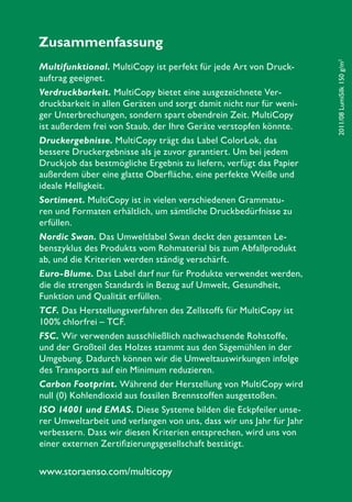 www.storaenso.com/multicopy
2011/08LumiSilk150g/m2
Zusammenfassung
Multifunktional. MultiCopy ist perfekt für jede Art von Druck-
auftrag geeignet.
Verdruckbarkeit. MultiCopy bietet eine ausgezeichnete Ver-
druckbarkeit in allen Geräten und sorgt damit nicht nur für weni-
ger Unterbrechungen, sondern spart obendrein Zeit. MultiCopy
ist außerdem frei von Staub, der Ihre Geräte verstopfen könnte.
Druckergebnisse. MultiCopy trägt das Label ColorLok, das
bessere Druckergebnisse als je zuvor garantiert. Um bei jedem
Druckjob das bestmögliche Ergebnis zu liefern, verfügt das Papier
außerdem über eine glatte Oberfläche, eine perfekte Weiße und
ideale Helligkeit.
Sortiment. MultiCopy ist in vielen verschiedenen Grammatu-
ren und Formaten erhältlich, um sämtliche Druckbedürfnisse zu
erfüllen.
Nordic Swan. Das Umweltlabel Swan deckt den gesamten Le-
benszyklus des Produkts vom Rohmaterial bis zum Abfallprodukt
ab, und die Kriterien werden ständig verschärft.
Euro-Blume. Das Label darf nur für Produkte verwendet werden,
die die strengen Standards in Bezug auf Umwelt, Gesundheit,
Funktion und Qualität erfüllen.
TCF. Das Herstellungsverfahren des Zellstoffs für MultiCopy ist
100% chlorfrei – TCF.
FSC. Wir verwenden ausschließlich nachwachsende Rohstoffe,
und der Großteil des Holzes stammt aus den Sägemühlen in der
Umgebung. Dadurch können wir die Umweltauswirkungen infolge
des Transports auf ein Minimum reduzieren.
Carbon Footprint. Während der Herstellung von MultiCopy wird
null (0) Kohlendioxid aus fossilen Brennstoffen ausgestoßen.
ISO 14001 und EMAS. Diese Systeme bilden die Eckpfeiler unse-
rer Umweltarbeit und verlangen von uns, dass wir uns Jahr für Jahr
verbessern. Dass wir diesen Kriterien entsprechen, wird uns von
einer externen Zertifizierungsgesellschaft bestätigt.
 