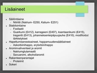 Lisäaineet
 Säilöntäaine
 Nitriitti (Natrium- E250, Kalium- E251)
 Stabilointiaine
 Fosfaatit
 Guarkumi (E412), karrageeni (E407), ksantaanikumi (E415),
tragantti (E413), johanneksenleipäpuujauhe (E410), modifioidut
tärkkelykset
 Hapettumisenestoaineet, happamuudensäätöaineet
 Askorbiinihappo, erytorbiinihappo
 Arominvahventeet ja aromit
 Natriumglutamaatti
 Savuaromi, alkoholiaromit
 Rakenteenparantajat
 Proteiinit
 Sokeri
 