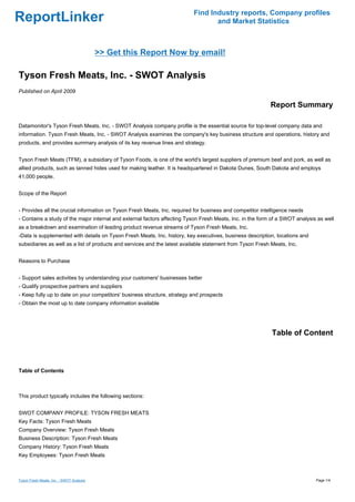 Find Industry reports, Company profiles
ReportLinker                                                                     and Market Statistics



                                          >> Get this Report Now by email!

Tyson Fresh Meats, Inc. - SWOT Analysis
Published on April 2009

                                                                                                           Report Summary

Datamonitor's Tyson Fresh Meats, Inc. - SWOT Analysis company profile is the essential source for top-level company data and
information. Tyson Fresh Meats, Inc. - SWOT Analysis examines the company's key business structure and operations, history and
products, and provides summary analysis of its key revenue lines and strategy.


Tyson Fresh Meats (TFM), a subsidiary of Tyson Foods, is one of the world's largest suppliers of premium beef and pork, as well as
allied products, such as tanned hides used for making leather. It is headquartered in Dakota Dunes, South Dakota and employs
41,000 people.


Scope of the Report


- Provides all the crucial information on Tyson Fresh Meats, Inc. required for business and competitor intelligence needs
- Contains a study of the major internal and external factors affecting Tyson Fresh Meats, Inc. in the form of a SWOT analysis as well
as a breakdown and examination of leading product revenue streams of Tyson Fresh Meats, Inc.
-Data is supplemented with details on Tyson Fresh Meats, Inc. history, key executives, business description, locations and
subsidiaries as well as a list of products and services and the latest available statement from Tyson Fresh Meats, Inc.


Reasons to Purchase


- Support sales activities by understanding your customers' businesses better
- Qualify prospective partners and suppliers
- Keep fully up to date on your competitors' business structure, strategy and prospects
- Obtain the most up to date company information available




                                                                                                            Table of Content



Table of Contents



This product typically includes the following sections:


SWOT COMPANY PROFILE: TYSON FRESH MEATS
Key Facts: Tyson Fresh Meats
Company Overview: Tyson Fresh Meats
Business Description: Tyson Fresh Meats
Company History: Tyson Fresh Meats
Key Employees: Tyson Fresh Meats



Tyson Fresh Meats, Inc. - SWOT Analysis                                                                                       Page 1/4
 
