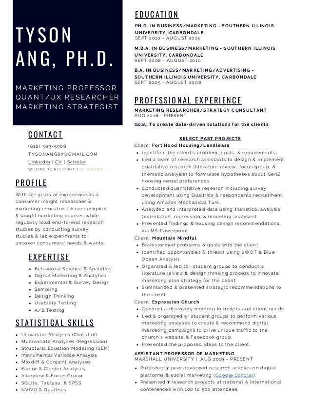 With 10+ years of experience as a
consumer insight researcher &
marketing educator, I have designed
& taught marketing courses while
regularly lead end-to-end research
studies by conducting survey
studies & lab experiments to
uncover consumers' needs & wants.
P R O F I L E
(618) 303-5908
TYSONANG87@GMAIL.COM
Linkedin | CV | Scholar
WILLING TO RELOCATE | GC HOLDER
CONTACT
Univariate Analyses (Crosstab)
Multivariate Analyses (Regression)
Structural Equation Modeling (SEM)
Instrumental Variable Analysis
Maxdiff & Conjoint Analyses
Factor & Cluster Analyses
Interview & Focus Group
SQLite, Tableau, & SPSS
NVIVO & Qualtrics
S T A T I S T I C A L S K I L L S
E D U C A T I O N
PH.D. IN BUSINESS/MARKETING - SOUTHERN ILLINOIS
UNIVERSITY, CARBONDALE
SEPT 2010 - AUGUST 2015
TYSON
ANG, PH.D.
MARKETI NG PROFESSOR
QUANT/UX RESEARCHER
MARKETI NG STRATEGI ST
Behavioral Science & Analytics
Digital Marketing & Analytics
Experimental & Survey Design
Sampling
Design Thinking
Usability Testing
A/B Testing
E X P E R T I S E
M.B.A. IN BUSINESS/MARKETING - SOUTHERN ILLINOIS
UNIVERSITY, CARBONDALE
SEPT 2008 - AUGUST 2010
P R O F E S S I O N A L E X P E R I E N C E
ASSISTANT PROFESSOR OF MARKETING
MARSHALL UNIVERSITY | AUG 2019 - PRESENT
Published 7 peer-reviewed research articles on digital
platforms & social marketing (Google Scholar).
Presented 7 research projects at national & international
conferences with 100 to 500 attendees.
B.A. IN BUSINESS/MARKETING/ADVERTISING -
SOUTHERN ILLINOIS UNIVERSITY, CARBONDALE
SEPT 2005 - AUGUST 2008
MARKETING RESEARCHER/STRATEGY CONSULTANT
AUG 2016 - PRESENT
Identified the client’s problem, goals, & requirements.
Led a team of research assistants to design & implement
qualitative research (literature review, focus group, &
thematic analysis) to formulate hypotheses about GenZ
housing rental preferences.
Conducted quantitative research including survey
development using Qualtrics & respondents recruitment
using Amazon Mechanical Turk.
Analyzed and interpreted data using statistical analysis
(correlation, regression, & modeling analyses).
Presented findings & housing design recommendations
via MS Powerpoint.
Brainstormed problems & goals with the client.
Identified opportunities & threats using SWOT & Blue
Ocean Analysis.
Organized & led 10+ student groups to conduct a
literature review & design thinking process to innovate
marketing plan strategy for the client.
Summarized & presented strategic recommendations to
the client.
Conduct a discovery meeting to understand client needs.
Led & organized 5+ student groups to perform various
marketing analyses to create & recommend digital
marketing campaigns to drive unique traffic to the
church's website & Facebook group.
Presented the proposed ideas to the client.
Goal: To create data-driven solutions for the clients.
SELECT PAST PROJECTS
Client: Fort Hood Housing/Lendlease
Client: Mountain Mindful
Client: Expression Church
 