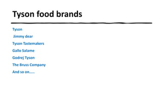 Tyson food brands
Tyson
Jimmy dear
Tyson Tastemakers
Gallo Salame
Godrej Tyson
The Bruss Company
And so on.....
 